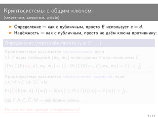 Êðèïòîñèñòåìû ñ îáùèì êëþ÷îì
(ñåêðåòíûì, çàêðûòûì, private)


       Îïðåäåëåíèå  êàê ñ ïóáëè÷íûì, ïðîñòî              E    èñïîëüçóåò   e = d.
       Íàä¼æíîñòü  êàê ñ ïóáëè÷íûì, ïðîñòî íå äà¼ì êëþ÷à ïðîòèâíèêó:


Îïðåäåëåíèå (ïåðåñòà¼ì ïèñàòü re è 1n . . . )

Êðèïòîñèñòåìà íàçûâàåòñÿ íåðàçëè÷èìîé, åñëè
∀k ∀    ïàðû ñîîáùåíèé         (m0 , m1 )   ïîëèí.äëèíû   ∀   âåð.ïîëèí.ñõåì   C
 Pr{   C (E (m0 , d ), m0 , m1 ) = 1}−Pr{C (E (m1 , d ), m0 , m1 ) = 1}      n1   k
                                                                                       ...

Êðèïòîñèñòåìà íàçûâàåòñÿ ñåìàíòè÷åñêè íàäåæíîé, åñëè
∀h ∀f ∀C ∀k ∃C ∀M
Pr{   C (E (m, d ), f (m)) = h(m)} ≤ Pr{C (f (m)) = h(m)} + n1 ,       k




ãäå   f , h, C , C , M    âåð.ïîëèí.ñõåìû, . . .

Íî ýòî íå âñÿ ïðàâäà î íàä¼æíîñòè!
                                                                                       8 / 13
 