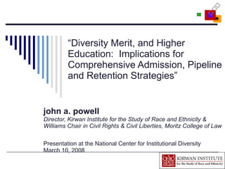 “ Diversity Merit, and Higher Education:  Implications for Comprehensive Admission, Pipeline and Retention Strategies” john a. powell Director, Kirwan Institute for the Study of Race and Ethnicity & Williams Chair in Civil Rights & Civil Liberties, Moritz College of Law   Presentation at the National Center for Institutional Diversity March 10, 2008 