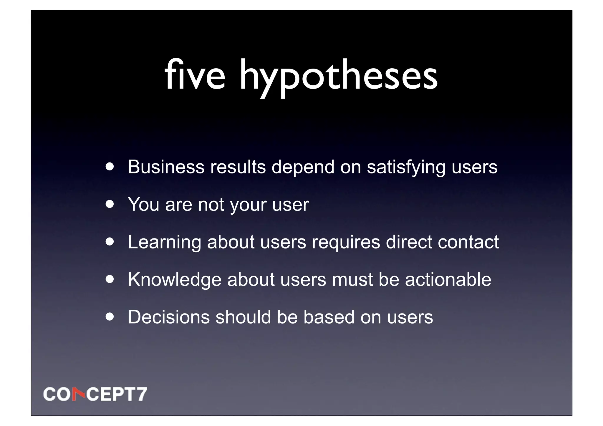ﬁve hypotheses

•   Business results depend on satisfying users

•   You are not your user

•   Learning about users requires direct contact

•   Knowledge about users must be actionable

•   Decisions should be based on users
 