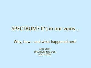 SPECTRUM? It’s in our veins... Why, how – and what happened next Alice Grant SPECTRUM-N Launch March 2008  