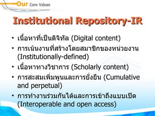 Institutional Repository-IR เนื้อหาที่เป็นดิจิทัล  (Digital content) ‏ การเน้นงานที่สร้างโดยสมาชิกของหน่วยงาน  (Institutionally-defined) ‏ เนื้อหาทางวิชาการ  (Scholarly content) ‏ การสะสมเพิ่มพูนและการยั่งยืน  (Cumulative and perpetual) ‏ การทำงานร่วมกันได้และการเข้าถึงแบบเปิด  (Interoperable and open access) ‏ 