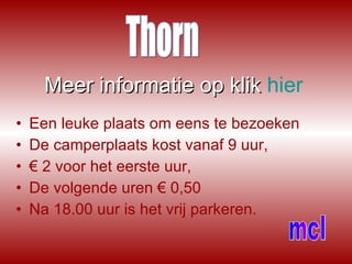 Meer informatie op   klik   hier Een leuke plaats om eens te bezoeken De camperplaats kost vanaf 9 uur, €  2 voor het eerste uur, De volgende uren € 0,50 Na 18.00 uur is het vrij parkeren. Thorn mcl 