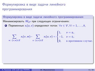Формулировка в виде задачи линейного
программирования

Формулировка в виде задачи линейного программирования
Минимизировать WLP при следующих ограничениях:
   1   Переменные xi (u, v ) определяют поток: ∀v ∈ V , ∀i = 1, . . . , k,
                                                          ⎧
            ∑︁                        ∑︁                  ⎪1,
                                                          ⎨    v = si ,
                     xi (v , w )−             xi (u, v ) = −1, v = ti ,
                                                          ⎪
       w : (v ,w )∈E             u : (u,v )∈E             ⎩
                                                           0,  в противном случае.




А. Куликов (CS клуб при ПОМИ)      19. Мультипотоки                           6 / 24
 