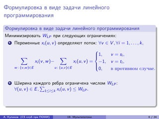 Формулировка в виде задачи линейного
программирования

Формулировка в виде задачи линейного программирования
Минимизировать WLP при следующих ограничениях:
   1   Переменные xi (u, v ) определяют поток: ∀v ∈ V , ∀i = 1, . . . , k,
                                                          ⎧
            ∑︁                        ∑︁                  ⎪1,
                                                          ⎨    v = si ,
                     xi (v , w )−             xi (u, v ) = −1, v = ti ,
                                                          ⎪
       w : (v ,w )∈E             u : (u,v )∈E             ⎩
                                                           0,  в противном случае.

   2   Ширина каждого ребра ограничена числом WLP :
                     ∑︀
       ∀(u, v ) ∈ E , 1≤i≤k xi (u, v ) ≤ WLP .




А. Куликов (CS клуб при ПОМИ)      19. Мультипотоки                           6 / 24
 