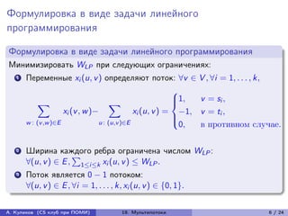 Формулировка в виде задачи линейного
программирования

Формулировка в виде задачи линейного программирования
Минимизировать WLP при следующих ограничениях:
   1   Переменные xi (u, v ) определяют поток: ∀v ∈ V , ∀i = 1, . . . , k,
                                                          ⎧
            ∑︁                        ∑︁                  ⎪1,
                                                          ⎨    v = si ,
                     xi (v , w )−             xi (u, v ) = −1, v = ti ,
                                                          ⎪
       w : (v ,w )∈E             u : (u,v )∈E             ⎩
                                                           0,  в противном случае.

   2   Ширина каждого ребра ограничена числом WLP :
                     ∑︀
       ∀(u, v ) ∈ E , 1≤i≤k xi (u, v ) ≤ WLP .
   3   Поток является 0 − 1 потоком:
       ∀(u, v ) ∈ E , ∀i = 1, . . . , k, xi (u, v ) ∈ {0, 1}.

А. Куликов (CS клуб при ПОМИ)          19. Мультипотоки                       6 / 24
 
