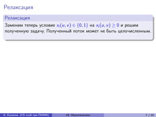 Релаксация
Релаксация
Заменим теперь условие xi (u, v ) ∈ {0, 1} на xi (u, v ) ≥ 0 и решим
полученную задачу. Полученный поток может не быть целочисленным.




А. Куликов (CS клуб при ПОМИ)   19. Мультипотоки                 7 / 24
 