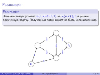Релаксация
Релаксация
Заменим теперь условие xi (u, v ) ∈ {0, 1} на xi (u, v ) ≥ 0 и решим
полученную задачу. Полученный поток может не быть целочисленным.




                                        1              1
                                        2              3
                                                 1         t1
                                                 6
                                        1              2
                                        2              3
                                1

                                    0
                           s1


А. Куликов (CS клуб при ПОМИ)       19. Мультипотоки             7 / 24
 