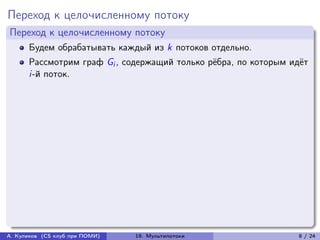 Переход к целочисленному потоку
Переход к целочисленному потоку
      Будем обрабатывать каждый из k потоков отдельно.
      Рассмотрим граф Gi , содержащий только рёбра, по которым идёт
      i-й поток.




А. Куликов (CS клуб при ПОМИ)   19. Мультипотоки                8 / 24
 