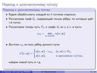 Переход к целочисленному потоку
Переход к целочисленному потоку
      Будем обрабатывать каждый из k потоков отдельно.
      Рассмотрим граф Gi , содержащий только рёбра, по которым идёт
      i-й поток.
      Рассмотрим теперь путь Pi1 в графе Gi из si в ti и пусть

                                i1 =     min        xi (v , w ).
                                         (v ,w )∈P1



      Вычтем i1 из всех рёбер данного пути:
                            {︃
                              x(v , w ) − i1 , (v , w ) ∈ Pi1 ,
             x ′ (v , w ) =
                              x(v , w ),         в противном случае,

      найдем новый путь и т.д.


А. Куликов (CS клуб при ПОМИ)      19. Мультипотоки                    8 / 24
 