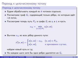 Переход к целочисленному потоку
Переход к целочисленному потоку
      Будем обрабатывать каждый из k потоков отдельно.
      Рассмотрим граф Gi , содержащий только рёбра, по которым идёт
      i-й поток.
      Рассмотрим теперь путь Pi1 в графе Gi из si в ti и пусть

                                i1 =     min        xi (v , w ).
                                         (v ,w )∈P1



      Вычтем i1 из всех рёбер данного пути:
                            {︃
                              x(v , w ) − i1 , (v , w ) ∈ Pi1 ,
             x ′ (v , w ) =
                              x(v , w ),         в противном случае,

      найдем новый путь и т.д.
      На каждом шаге хотя бы одно ребро удаляется из Gi .
А. Куликов (CS клуб при ПОМИ)      19. Мультипотоки                    8 / 24
 