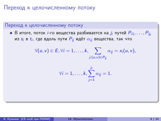 Переход к целочисленному потоку

Переход к целочисленному потоку
      В итоге, поток i-го вещества разбивается на ji путей Pi1 , . . . , Piji
      из si в ti , где вдоль пути Pij идёт ij вещества, так что
                                                    ∑︁
                  ∀(u, v ) ∈ E , ∀i = 1, . . . , k,    ij = xi (u, v ),
                                                     j:(u,v )∈Pij

                                                      ji
                                                     ∑︁
                                ∀i = 1, . . . , k,         ij = 1.
                                                     j=1




А. Куликов (CS клуб при ПОМИ)        19. Мультипотоки                       9 / 24
 