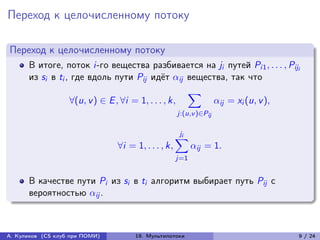 Переход к целочисленному потоку

Переход к целочисленному потоку
      В итоге, поток i-го вещества разбивается на ji путей Pi1 , . . . , Piji
      из si в ti , где вдоль пути Pij идёт ij вещества, так что
                                                    ∑︁
                  ∀(u, v ) ∈ E , ∀i = 1, . . . , k,    ij = xi (u, v ),
                                                     j:(u,v )∈Pij

                                                      ji
                                                     ∑︁
                                ∀i = 1, . . . , k,         ij = 1.
                                                     j=1


      В качестве пути Pi из si в ti алгоритм выбирает путь Pij с
      вероятностью ij .



А. Куликов (CS клуб при ПОМИ)        19. Мультипотоки                       9 / 24
 