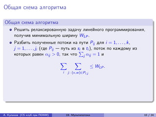 Общая схема алгоритма

Общая схема алгоритма
      Решить релаксированную задачу линейного программирования,
      получив минимальную ширину WLP .
      Разбить полученные потоки на пути Pij для i = 1, . . . , k,
      j = 1, . . . , ji (где Pij — путь из s∑︀ ti ), поток по каждому из
                                            i в
      которых равен ij > 0, так что j ij = 1 и
                                ∑︁        ∑︁
                                                         ≤ WLP .
                                i    j : (v ,w )∈Pi ,j




А. Куликов (CS клуб при ПОМИ)       19. Мультипотоки                       10 / 24
 