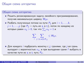 Общая схема алгоритма

Общая схема алгоритма
      Решить релаксированную задачу линейного программирования,
      получив минимальную ширину WLP .
      Разбить полученные потоки на пути Pij для i = 1, . . . , k,
      j = 1, . . . , ji (где Pij — путь из s∑︀ ti ), поток по каждому из
                                            i в
      которых равен ij > 0, так что j ij = 1 и
                                ∑︁        ∑︁
                                                         ≤ WLP .
                                i    j : (v ,w )∈Pi ,j



      Для каждого i подбросить монетку с ji гранями, где j-ая грань
      выпадает с вероятностью ij , и при выпадении грани f выбрать в
      качестве пути из si в ti путь Pif .


А. Куликов (CS клуб при ПОМИ)       19. Мультипотоки                       10 / 24
 