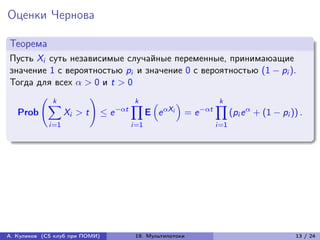 Оценки Чернова

Теорема
Пусть Xi суть независимые случайные переменные, принимаюащие
значение 1 с вероятностью pi и значение 0 с вероятностью (1 − pi ).
Тогда для всех  > 0 и t > 0
       (︃ k        )︃         k                    k
         ∑︁                  ∏︁ (︁      )︁        ∏︁
  Prob      Xi > t ≤ e −t     E e Xi = e −t    (pi e  + (1 − pi )) .
             i=1                i=1                  i=1




А. Куликов (CS клуб при ПОМИ)    19. Мультипотоки                         13 / 24
 