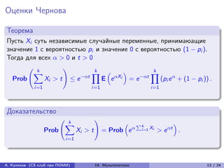 Оценки Чернова

Теорема
Пусть Xi суть независимые случайные переменные, принимаюащие
значение 1 с вероятностью pi и значение 0 с вероятностью (1 − pi ).
Тогда для всех  > 0 и t > 0
       (︃ k        )︃         k                    k
         ∑︁                  ∏︁ (︁      )︁        ∏︁
  Prob      Xi > t ≤ e −t     E e Xi = e −t    (pi e  + (1 − pi )) .
             i=1                      i=1                        i=1



Доказательство
                          (︃ k            )︃
                            ∑︁                       (︁ ∑︀k               )︁
                   Prob          Xi > t        = Prob e  i =1 Xi > e t .
                           i=1




А. Куликов (CS клуб при ПОМИ)             19. Мультипотоки                     13 / 24
 