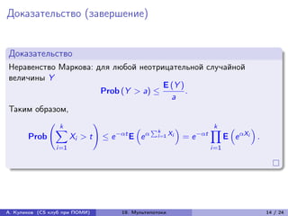 Доказательство (завершение)


Доказательство
Неравенство Маркова: для любой неотрицательной случайной
величины Y
                                         E (Y )
                        Prob (Y > a) ≤          .
                                            a
Таким образом,
          (︃ k       )︃                                 k
            ∑︁                  (︁ ∑︀k       )︁        ∏︁ (︁      )︁
     Prob      Xi > t ≤ e −t E e  i =1 Xi = e −t    E e Xi .
                 i=1                                  i=1




А. Куликов (CS клуб при ПОМИ)   19. Мультипотоки                       14 / 24
 