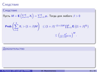 Следствие
Следствие
                     (︁∑︀         )︁
                         k                 ∑︀k
Пусть M = E              i=1 Xi        =        i=1 pi .   Тогда для любого  > 0

                k
          (︃                               )︃
               ∑︁                                                            ∏︀k
                                                 ≤ (1 + )−(1+)M                           (1 + )Xi
                                                                                         (︀                )︀
   Prob              Xi > (1 + )M                                             i=1 E
               i=1
                                                                   (︁                  )︁M
                                                                            e 
                                                               ≤        (1+)(1+)
                                                                                             .



Доказательство




А. Куликов (CS клуб при ПОМИ)                   19. Мультипотоки                                                15 / 24
 