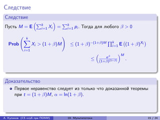 Следствие
Следствие
                     (︁∑︀         )︁
                         k                 ∑︀k
Пусть M = E              i=1 Xi        =        i=1 pi .   Тогда для любого  > 0

                k
          (︃                               )︃
               ∑︁                                                            ∏︀k
                                                 ≤ (1 + )−(1+)M                           (1 + )Xi
                                                                                         (︀                )︀
   Prob              Xi > (1 + )M                                             i=1 E
               i=1
                                                                   (︁                  )︁M
                                                                            e 
                                                               ≤        (1+)(1+)
                                                                                             .



Доказательство
      Первое неравенство следует из только что доказанной теоремы
      при t = (1 + )M,  = ln(1 + ).



А. Куликов (CS клуб при ПОМИ)                   19. Мультипотоки                                                15 / 24
 