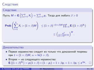 Следствие
Следствие
                     (︁∑︀         )︁
                         k                 ∑︀k
Пусть M = E              i=1 Xi        =        i=1 pi .   Тогда для любого  > 0

                k
          (︃                               )︃
               ∑︁                                                            ∏︀k
                                                 ≤ (1 + )−(1+)M                           (1 + )Xi
                                                                                         (︀                )︀
   Prob              Xi > (1 + )M                                             i=1 E
               i=1
                                                                   (︁                  )︁M
                                                                            e 
                                                               ≤        (1+)(1+)
                                                                                             .



Доказательство
      Первое неравенство следует из только что доказанной теоремы
      при t = (1 + )M,  = ln(1 + ).
      Второе — из следующего неравенства:
      E (1 + )Xi = pi (1 + ) + (1 − pi ) = 1 + pi = 1 + pi ≤ e pi .
       (︀         )︀

А. Куликов (CS клуб при ПОМИ)                   19. Мультипотоки                                                15 / 24
 