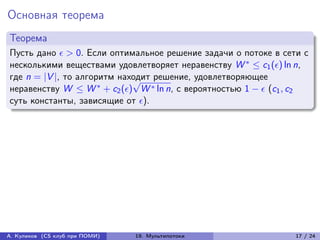 Основная теорема
Теорема
Пусть дано  > 0. Если оптимальное решение задачи о потоке в сети с
несколькими веществами удовлетворяет неравенству W * ≤ c1 () ln n,
где n = |V |, то алгоритм находит решение, удовлетворяющее
                             √
неравенству W ≤ W * + c2 () W * ln n, с вероятностью 1 −  (c1 , c2
суть константы, зависящие от ).




А. Куликов (CS клуб при ПОМИ)   19. Мультипотоки                  17 / 24
 