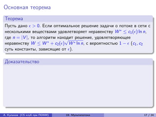 Основная теорема
Теорема
Пусть дано  > 0. Если оптимальное решение задачи о потоке в сети с
несколькими веществами удовлетворяет неравенству W * ≤ c1 () ln n,
где n = |V |, то алгоритм находит решение, удовлетворяющее
                             √
неравенству W ≤ W * + c2 () W * ln n, с вероятностью 1 −  (c1 , c2
суть константы, зависящие от ).

Доказательство




А. Куликов (CS клуб при ПОМИ)   19. Мультипотоки                  17 / 24
 