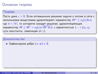 Основная теорема
Теорема
Пусть дано  > 0. Если оптимальное решение задачи о потоке в сети с
несколькими веществами удовлетворяет неравенству W * ≤ c1 () ln n,
где n = |V |, то алгоритм находит решение, удовлетворяющее
                             √
неравенству W ≤ W * + c2 () W * ln n, с вероятностью 1 −  (c1 , c2
суть константы, зависящие от ).

Доказательство
      Зафиксируем ребро (v , w ) ∈ E .




А. Куликов (CS клуб при ПОМИ)   19. Мультипотоки                  17 / 24
 