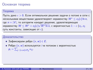 Основная теорема
Теорема
Пусть дано  > 0. Если оптимальное решение задачи о потоке в сети с
несколькими веществами удовлетворяет неравенству W * ≤ c1 () ln n,
где n = |V |, то алгоритм находит решение, удовлетворяющее
                             √
неравенству W ≤ W * + c2 () W * ln n, с вероятностью 1 −  (c1 , c2
суть константы, зависящие от ).

Доказательство
      Зафиксируем ребро (v , w ) ∈ E .
      Ребро (v , w ) используется i-м потоком с вероятностью
          ∑︀
      pi = j : (v ,w )∈Pij ij .




А. Куликов (CS клуб при ПОМИ)   19. Мультипотоки                  17 / 24
 