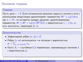 Основная теорема
Теорема
Пусть дано  > 0. Если оптимальное решение задачи о потоке в сети с
несколькими веществами удовлетворяет неравенству W * ≤ c1 () ln n,
где n = |V |, то алгоритм находит решение, удовлетворяющее
                             √
неравенству W ≤ W * + c2 () W * ln n, с вероятностью 1 −  (c1 , c2
суть константы, зависящие от ).

Доказательство
      Зафиксируем ребро (v , w ) ∈ E .
      Ребро (v , w ) используется i-м потоком с вероятностью
          ∑︀
      pi = j : (v ,w )∈Pij ij .
      Пусть Xi — случайная 0/1-переменная, принимающая значение 1
      с веротяностью pi .



А. Куликов (CS клуб при ПОМИ)   19. Мультипотоки                  17 / 24
 