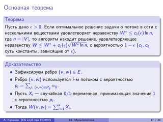 Основная теорема
Теорема
Пусть дано  > 0. Если оптимальное решение задачи о потоке в сети с
несколькими веществами удовлетворяет неравенству W * ≤ c1 () ln n,
где n = |V |, то алгоритм находит решение, удовлетворяющее
                             √
неравенству W ≤ W * + c2 () W * ln n, с вероятностью 1 −  (c1 , c2
суть константы, зависящие от ).

Доказательство
      Зафиксируем ребро (v , w ) ∈ E .
      Ребро (v , w ) используется i-м потоком с вероятностью
          ∑︀
      pi = j : (v ,w )∈Pij ij .
      Пусть Xi — случайная 0/1-переменная, принимающая значение 1
      с веротяностью pi .
      Тогда W (v , w ) = k Xi .
                        ∑︀
                          i=1


А. Куликов (CS клуб при ПОМИ)   19. Мультипотоки                  17 / 24
 