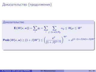 Доказательство (продолжение)



Доказательство
                                ∑︁          ∑︁          ∑︁
            E (W (v , w )) =         pi =                            ij ≤ WLP ≤ W *
                                i             i    j : (v ,w )∈Pij

                                                                     )︂W *
                                                      e 
                                            (︂
                                     *                                                                   *
Prob (W (v , w ) ≥ (1 + )W ) ≤                                             = e (−(1+) ln(1+))W
                                                 (1 + )(1+)




А. Куликов (CS клуб при ПОМИ)            19. Мультипотоки                                        18 / 24
 