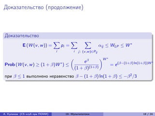 Доказательство (продолжение)



Доказательство
                                ∑︁          ∑︁          ∑︁
            E (W (v , w )) =         pi =                            ij ≤ WLP ≤ W *
                                i             i    j : (v ,w )∈Pij

                                                                     )︂W *
                                                      e 
                                            (︂
                                     *                                                                   *
Prob (W (v , w ) ≥ (1 + )W ) ≤                                             = e (−(1+) ln(1+))W
                                                 (1 + )(1+)
при  ≤ 1 выполнено неравенство  − (1 + ) ln(1 + ) ≤ − 2 /3




А. Куликов (CS клуб при ПОМИ)            19. Мультипотоки                                        18 / 24
 