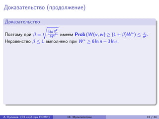Доказательство (продолжение)

Доказательство
                        √︂
                                    n2
                             3 ln                          *       
Поэтому при  =     W * имеем Prob (W (v , w ) ≥ (1 + )W ) ≤       .
                        
                                                                  n2
Неравенство  ≤ 1 выполнено при W * ≥ 6 ln n − 3 ln .




А. Куликов (CS клуб при ПОМИ)            19. Мультипотоки            19 / 24
 