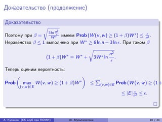 Доказательство (продолжение)

Доказательство
                        √︂
                                    n2
                             3 ln                             *    
Поэтому при  =     W * имеем Prob (W (v , w ) ≥ (1 + )W ) ≤ n2 .
                        


Неравенство  ≤ 1 выполнено при W * ≥ 6 ln n − 3 ln . При таком 
                                     √︂
                            *    *              n2
                   (1 + )W = W + 3W * ln .
                                                 
Теперь оценим вероятность:
     (︂                              )︂
        max W (v , w ) ≥ (1 + )W *
                                         ∑︀
Prob                                    ≤ (v ,w )∈E Prob (W (v , w ) ≥ (1 +
          (v ,w )∈E
                                                            ≤ |E | n2 ≤ .




А. Куликов (CS клуб при ПОМИ)            19. Мультипотоки                       19 / 24
 
