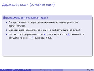 Дерандомизация (основная идея)


Дерандомизация (основная идея)
      Алгоритм можно дерандомизировать методом условных
      вероятностей.
      Для каждого вещества нам нужно выбрать один из путей.
      Рассмотрим дерево высоты k, где у корня есть j1 сыновей, у
      каждого из них — j2 сыновей и т.д.




А. Куликов (CS клуб при ПОМИ)   19. Мультипотоки                   20 / 24
 