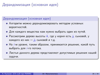 Дерандомизация (основная идея)


Дерандомизация (основная идея)
      Алгоритм можно дерандомизировать методом условных
      вероятностей.
      Для каждого вещества нам нужно выбрать один из путей.
      Рассмотрим дерево высоты k, где у корня есть j1 сыновей, у
      каждого из них — j2 сыновей и т.д.
      На i-м уровне, таким образом, принимается решение, какой путь
      выбрать для i-го потока.
      Листья данного дерева представляют допустимые решения нашей
      задачи.




А. Куликов (CS клуб при ПОМИ)   19. Мультипотоки                   20 / 24
 