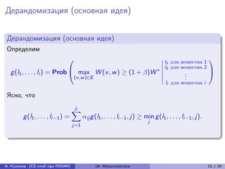 Дерандомизация (основная идея)


Дерандомизация (основная идея)
Определим
                               ⎛                           ⃒l                          для вещества 1
                                                                                                           ⎞
                                                           ⃒1
                                                           ⃒l
                                                          *⃒ 2
                                                                                       для вещества 2
  g (l1 , . . . , li ) = Prob ⎝ max W (v , w ) ≥ (1 + )W ⃒                                   .
                                                                                               .
                                                                                                           ⎠
                               (v ,w )∈E                   ⃒                                   .
                                                                                    li для вещества i

Ясно, что
                                    ji
                                   ∑︁
        g (l1 , . . . , li−1 ) =         ij g (l1 , . . . , li−1 , j) ≥ min g (l1 , . . . , li−1 , j).
                                                                           j
                                   j=1




А. Куликов (CS клуб при ПОМИ)                  19. Мультипотоки                                            21 / 24
 