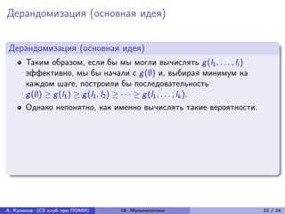 Дерандомизация (основная идея)


Дерандомизация (основная идея)
      Таким образом, если бы мы могли вычислять g (l1 , . . . , li )
      эффективно, мы бы начали с g (∅) и, выбирая минимум на
      каждом шаге, построили бы последовательность
      g (∅) ≥ g (l1 ) ≥ g (l1 , l2 ) ≥ · · · ≥ g (l1 , . . . , lk ).
      Однако непонятно, как именно вычислять такие вероятности.




А. Куликов (CS клуб при ПОМИ)   19. Мультипотоки                       22 / 24
 