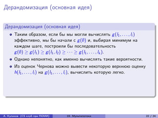 Дерандомизация (основная идея)


Дерандомизация (основная идея)
      Таким образом, если бы мы могли вычислять g (l1 , . . . , li )
      эффективно, мы бы начали с g (∅) и, выбирая минимум на
      каждом шаге, построили бы последовательность
      g (∅) ≥ g (l1 ) ≥ g (l1 , l2 ) ≥ · · · ≥ g (l1 , . . . , lk ).
      Однако непонятно, как именно вычислять такие вероятности.
      Из оценок Чернова можно вывести некоторую верхнюю оценку
      h(l1 , . . . , li ) на g (l1 , . . . , li ), вычислить которую легко.




А. Куликов (CS клуб при ПОМИ)    19. Мультипотоки                             22 / 24
 