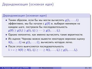 Дерандомизация (основная идея)


Дерандомизация (основная идея)
      Таким образом, если бы мы могли вычислять g (l1 , . . . , li )
      эффективно, мы бы начали с g (∅) и, выбирая минимум на
      каждом шаге, построили бы последовательность
      g (∅) ≥ g (l1 ) ≥ g (l1 , l2 ) ≥ · · · ≥ g (l1 , . . . , lk ).
      Однако непонятно, как именно вычислять такие вероятности.
      Из оценок Чернова можно вывести некоторую верхнюю оценку
      h(l1 , . . . , li ) на g (l1 , . . . , li ), вычислить которую легко.
      После этого выичсляется последовательность
      1 >  ≥ h(∅) ≥ h(l1 , l2 ) ≥ · · · ≥ h(l1 , . . . , lk ) ≥ g (l1 , . . . , lk ).




А. Куликов (CS клуб при ПОМИ)            19. Мультипотоки                                 22 / 24
 