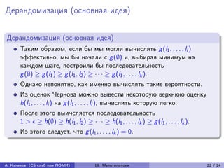Дерандомизация (основная идея)


Дерандомизация (основная идея)
      Таким образом, если бы мы могли вычислять g (l1 , . . . , li )
      эффективно, мы бы начали с g (∅) и, выбирая минимум на
      каждом шаге, построили бы последовательность
      g (∅) ≥ g (l1 ) ≥ g (l1 , l2 ) ≥ · · · ≥ g (l1 , . . . , lk ).
      Однако непонятно, как именно вычислять такие вероятности.
      Из оценок Чернова можно вывести некоторую верхнюю оценку
      h(l1 , . . . , li ) на g (l1 , . . . , li ), вычислить которую легко.
      После этого выичсляется последовательность
      1 >  ≥ h(∅) ≥ h(l1 , l2 ) ≥ · · · ≥ h(l1 , . . . , lk ) ≥ g (l1 , . . . , lk ).
      Иэ этого следует, что g (l1 , . . . , lk ) = 0.



А. Куликов (CS клуб при ПОМИ)            19. Мультипотоки                                 22 / 24
 