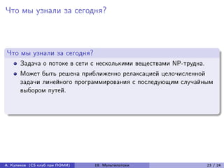 Что мы узнали за сегодня?



Что мы узнали за сегодня?
      Задача о потоке в сети с несколькими веществами NP-трудна.
      Может быть решена приближенно релаксацией целочисленной
      задачи линейного программирования с последующим случайным
      выбором путей.




А. Куликов (CS клуб при ПОМИ)   19. Мультипотоки                   23 / 24
 
