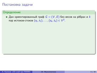 Постановка задачи
Определение
      Дан ориентированный граф G = (V , E ) без весов на рёбрах и k
      пар истоков-стоков (s1 , t1 ), . . . , (sk , tk ) ∈ V 2 .




А. Куликов (CS клуб при ПОМИ)   19. Мультипотоки                      4 / 24
 