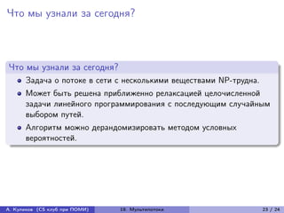 Что мы узнали за сегодня?



Что мы узнали за сегодня?
      Задача о потоке в сети с несколькими веществами NP-трудна.
      Может быть решена приближенно релаксацией целочисленной
      задачи линейного программирования с последующим случайным
      выбором путей.
      Алгоритм можно дерандомизировать методом условных
      вероятностей.




А. Куликов (CS клуб при ПОМИ)   19. Мультипотоки                   23 / 24
 
