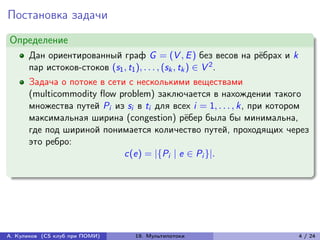 Постановка задачи
Определение
      Дан ориентированный граф G = (V , E ) без весов на рёбрах и k
      пар истоков-стоков (s1 , t1 ), . . . , (sk , tk ) ∈ V 2 .
      Задача о потоке в сети с несколькими веществами
      (multicommodity flow problem) заключается в нахождении такого
      множества путей Pi из si в ti для всех i = 1, . . . , k, при котором
      максимальная ширина (congestion) рёбер была бы минимальна,
      где под шириной понимается количество путей, проходящих через
      это ребро:
                            c(e) = |{Pi | e ∈ Pi }|.




А. Куликов (CS клуб при ПОМИ)   19. Мультипотоки                       4 / 24
 