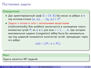Постановка задачи
Определение
      Дан ориентированный граф G = (V , E ) без весов на рёбрах и k
      пар истоков-стоков (s1 , t1 ), . . . , (sk , tk ) ∈ V 2 .
      Задача о потоке в сети с несколькими веществами
      (multicommodity flow problem) заключается в нахождении такого
      множества путей Pi из si в ti для всех i = 1, . . . , k, при котором
      максимальная ширина (congestion) рёбер была бы минимальна,
      где под шириной понимается количество путей, проходящих через
      это ребро:
                            c(e) = |{Pi | e ∈ Pi }|.



Факт
Задача является NP-трудной.

А. Куликов (CS клуб при ПОМИ)   19. Мультипотоки                       4 / 24
 