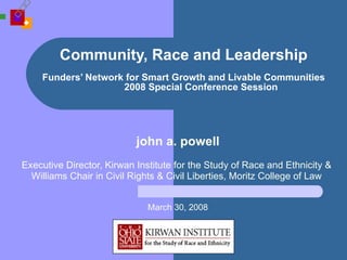 Community, Race and Leadership   Funders’ Network for Smart Growth and Livable Communities 2008 Special Conference Session john a. powell Executive Director, Kirwan Institute for the Study of Race and Ethnicity &  Williams Chair in Civil Rights & Civil Liberties, Moritz College of Law  March 30, 2008 