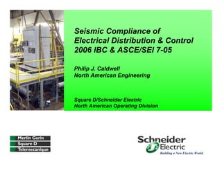 Seismic Compliance of
Electrical Distribution & Control
2006 IBC & ASCE/SEI 7-05
Philip J. Caldwell
North American Engineering
Square D/Schneider Electric
North American Operating Division
Building a New Electric World
 