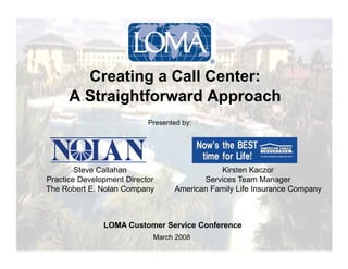 Creating a Call Center:
      A Straightforward Approach
                           Presented by:




        Steve Callahan                        Kirsten Kaczor
Practice Development Director             Services Team Manager
The Robert E. Nolan Company        American Family Life Insurance Company



               LOMA Customer Service Conference
                            March 2008
 