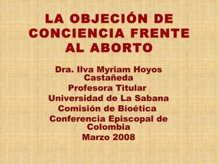 LA OBJECIÓN DE CONCIENCIA FRENTE AL ABORTO Dra. Ilva Myriam Hoyos Castañeda Profesora Titular  Universidad de La Sabana Comisión de Bioética  Conferencia Episcopal de Colombia Marzo 2008 